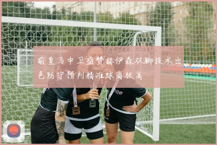 前皇马中卫盛赞赫伊森双脚技术出色防守预判精准球商极高