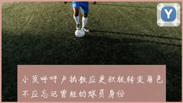 小莫呼吁卢执教应更积极转变角色不应忘记曾经的球员身份