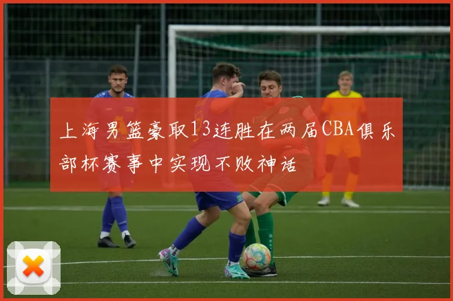 上海男篮豪取13连胜在两届CBA俱乐部杯赛事中实现不败神话