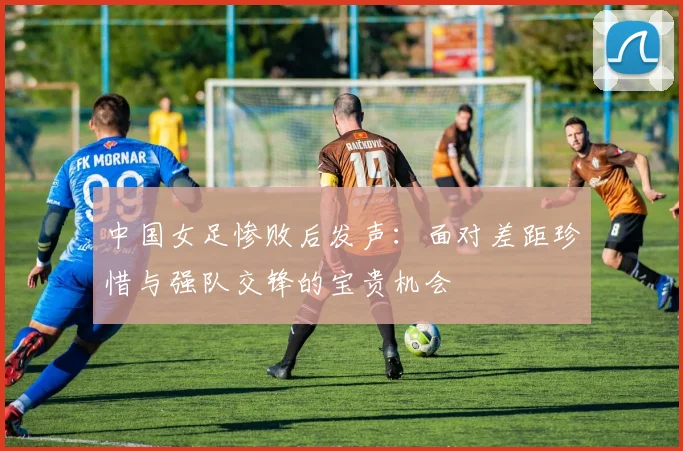 中国女足惨败后发声：面对差距珍惜与强队交锋的宝贵机会