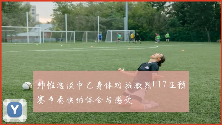 帅惟浩谈中乙身体对抗激烈U17亚预赛节奏快的体会与感受