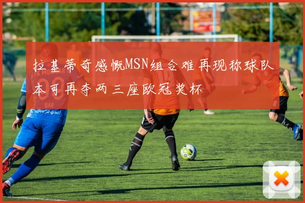 拉基蒂奇感慨MSN组合难再现称球队本可再夺两三座欧冠奖杯