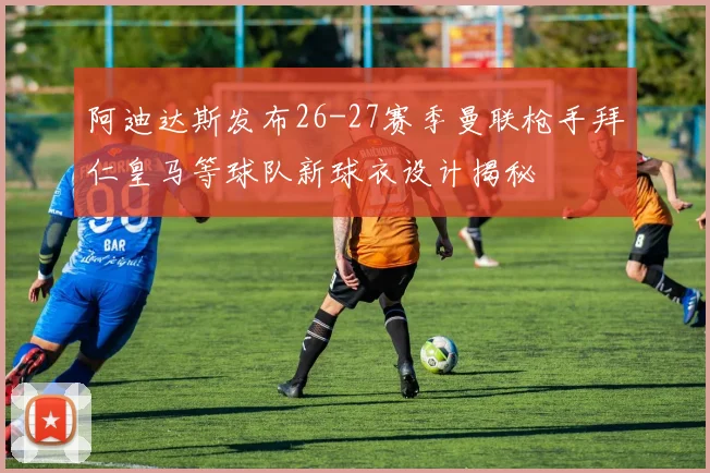 阿迪达斯发布26-27赛季曼联枪手拜仁皇马等球队新球衣设计揭秘