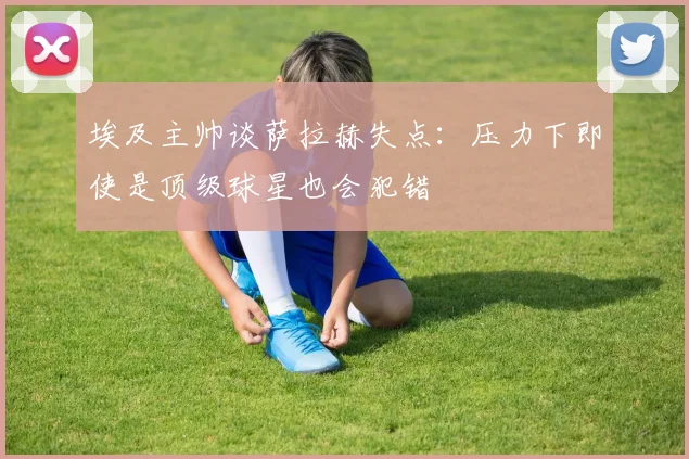 埃及主帅谈萨拉赫失点：压力下即使是顶级球星也会犯错