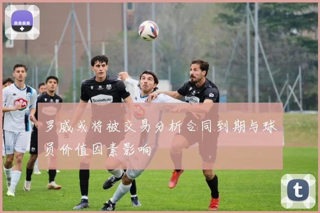 罗威或将被交易分析合同到期与球员价值因素影响