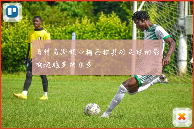 马特乌斯倾心梅西称其对足球的影响超越罗纳尔多