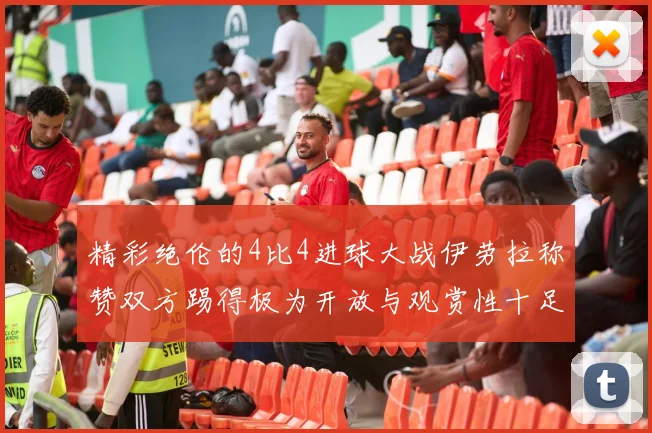 精彩绝伦的4比4进球大战伊劳拉称赞双方踢得极为开放与观赏性十足