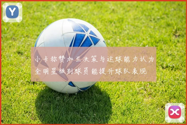 小卡称赞加兰决策与运球能力认为全明星级别球员能提升球队表现