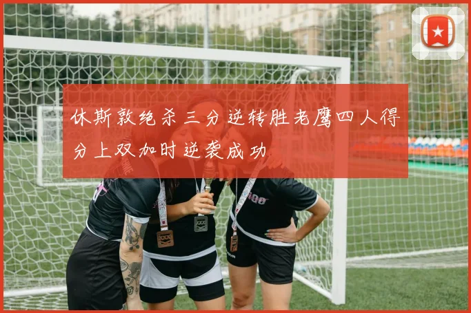 休斯敦绝杀三分逆转胜老鹰四人得分上双加时逆袭成功