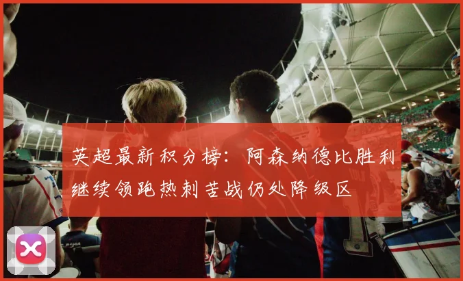 英超最新积分榜：阿森纳德比胜利继续领跑热刺苦战仍处降级区