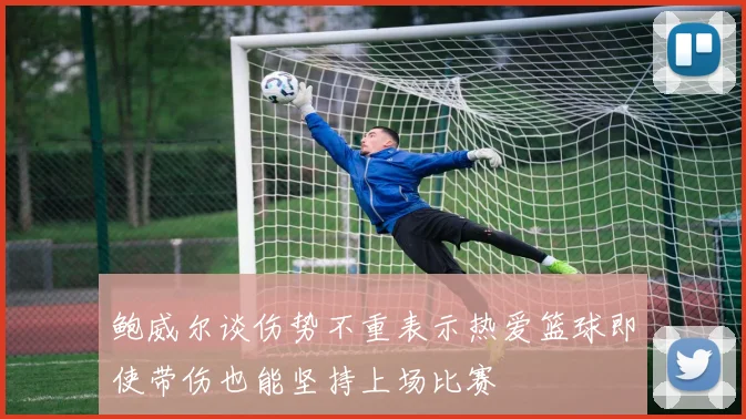 鲍威尔谈伤势不重表示热爱篮球即使带伤也能坚持上场比赛