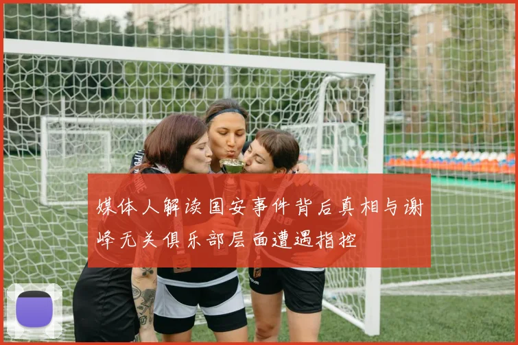 媒体人解读国安事件背后真相与谢峰无关俱乐部层面遭遇指控