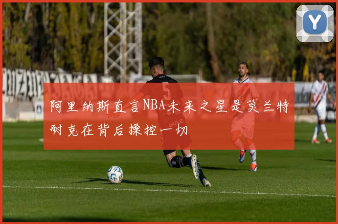 阿里纳斯直言NBA未来之星是莫兰特耐克在背后操控一切