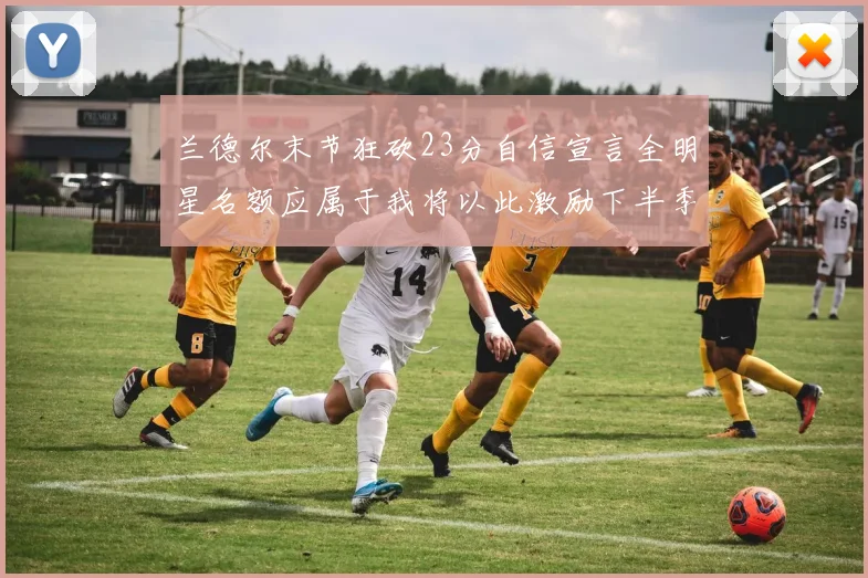 兰德尔末节狂砍23分自信宣言全明星名额应属于我将以此激励下半季表现