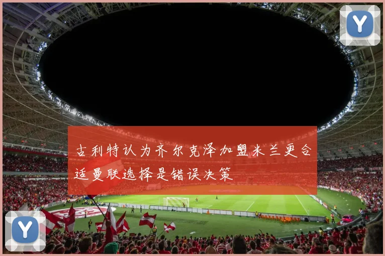 古利特认为齐尔克泽加盟米兰更合适曼联选择是错误决策