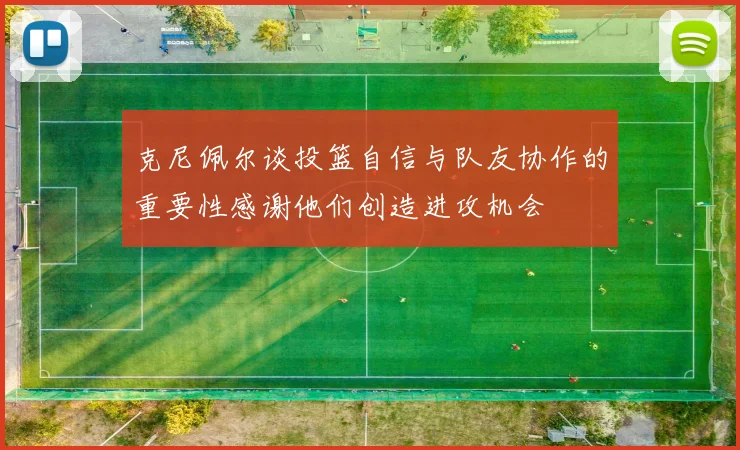 克尼佩尔谈投篮自信与队友协作的重要性感谢他们创造进攻机会