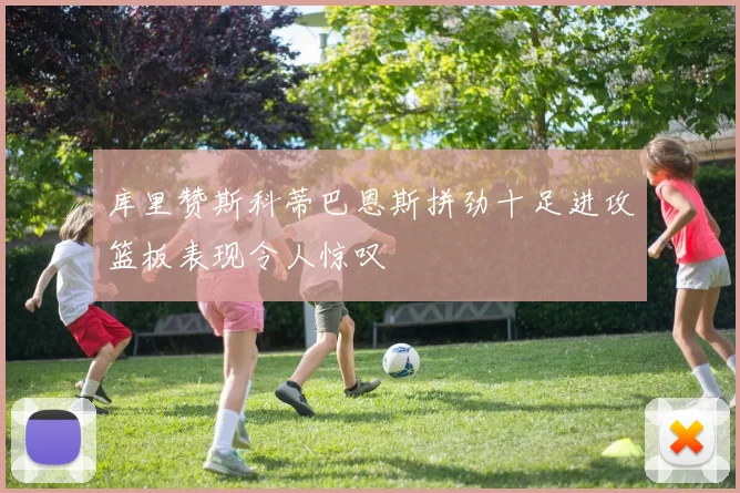 库里赞斯科蒂巴恩斯拼劲十足进攻篮板表现令人惊叹