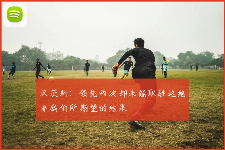 汉茨科：领先两次却未能取胜这绝非我们所期望的结果