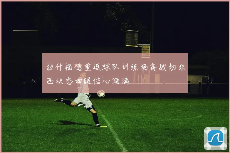拉什福德重返球队训练场备战切尔西状态回暖信心满满
