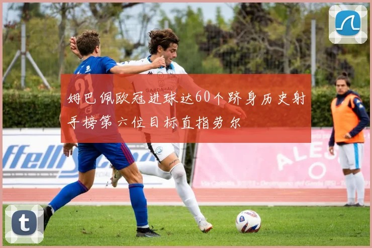 姆巴佩欧冠进球达60个跻身历史射手榜第六位目标直指劳尔