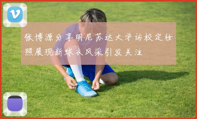 张博源分享明尼苏达大学访校定妆照展现新球衣风采引发关注