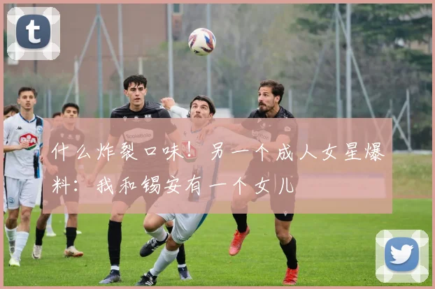 什么炸裂口味！另一个成人女星爆料：我和锡安有一个女儿