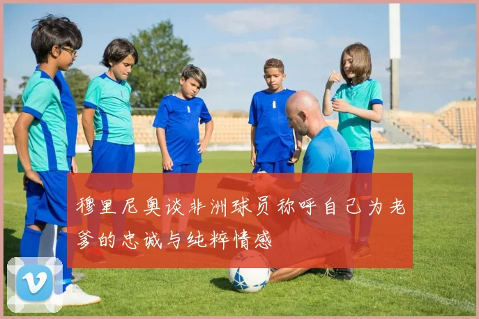 穆里尼奥谈非洲球员称呼自己为老爹的忠诚与纯粹情感