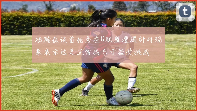 杨瀚森谈首轮秀在G联盟遭遇针对现象表示这是正常我乐于接受挑战