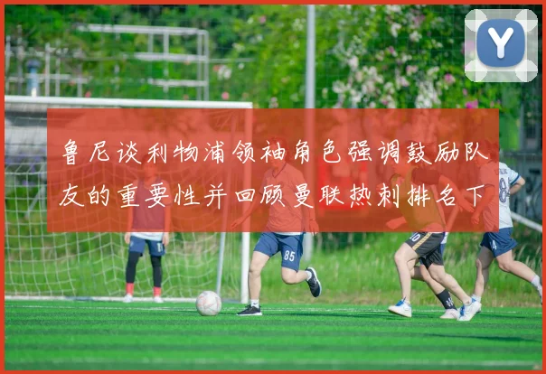 鲁尼谈利物浦领袖角色强调鼓励队友的重要性并回顾曼联热刺排名下滑经历