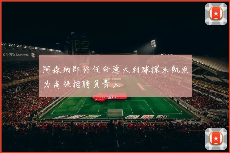 阿森纳即将任命意大利球探米凯利为高级招聘负责人