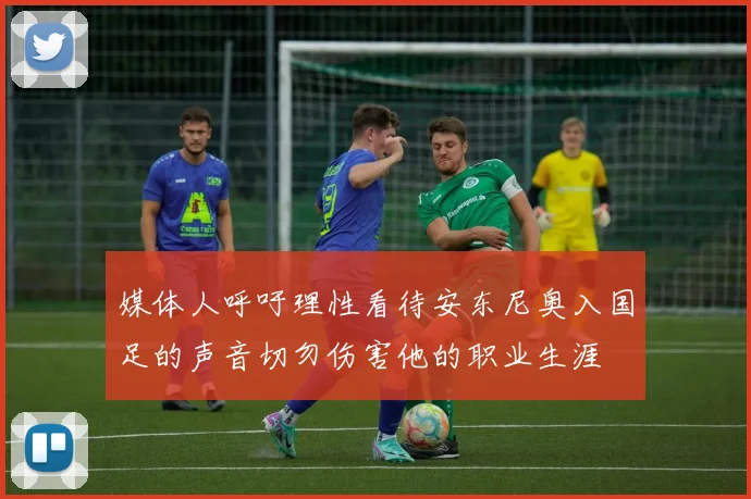 媒体人呼吁理性看待安东尼奥入国足的声音切勿伤害他的职业生涯