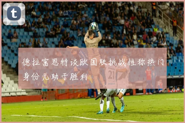 德拉富恩特谈欧国联挑战性称热门身份无助于胜利