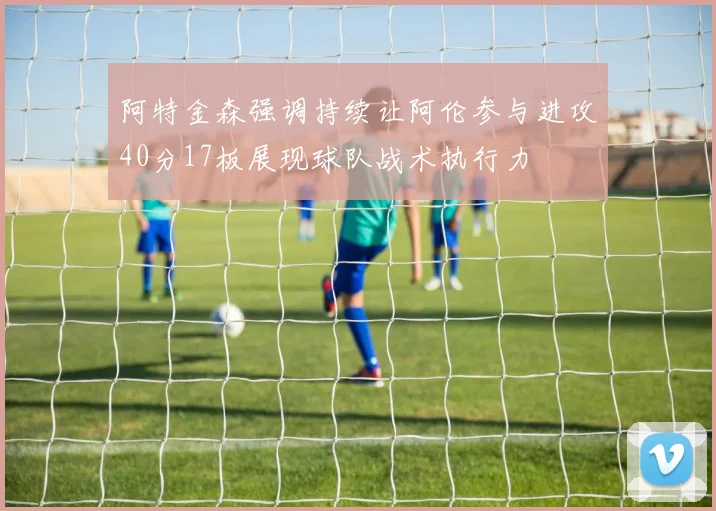 阿特金森强调持续让阿伦参与进攻40分17板展现球队战术执行力