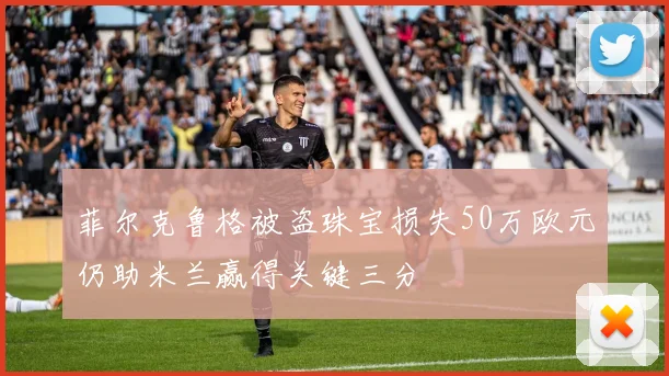 菲尔克鲁格被盗珠宝损失50万欧元仍助米兰赢得关键三分