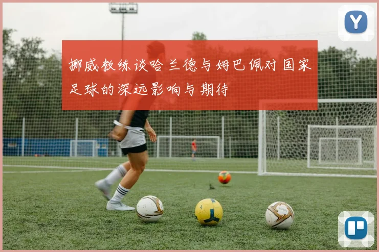 挪威教练谈哈兰德与姆巴佩对国家足球的深远影响与期待