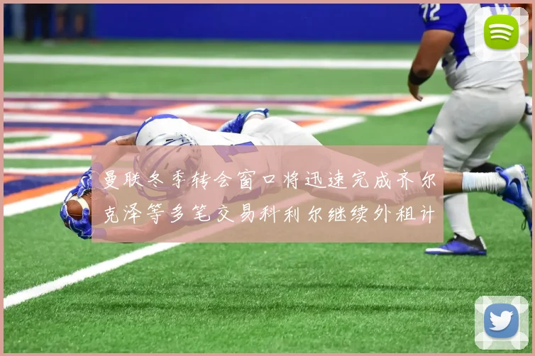 曼联冬季转会窗口将迅速完成齐尔克泽等多笔交易科利尔继续外租计划