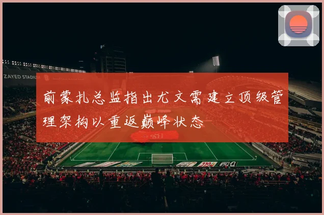 前蒙扎总监指出尤文需建立顶级管理架构以重返巅峰状态