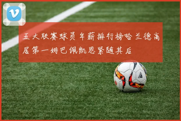 五大联赛球员年薪排行榜哈兰德高居第一姆巴佩凯恩紧随其后